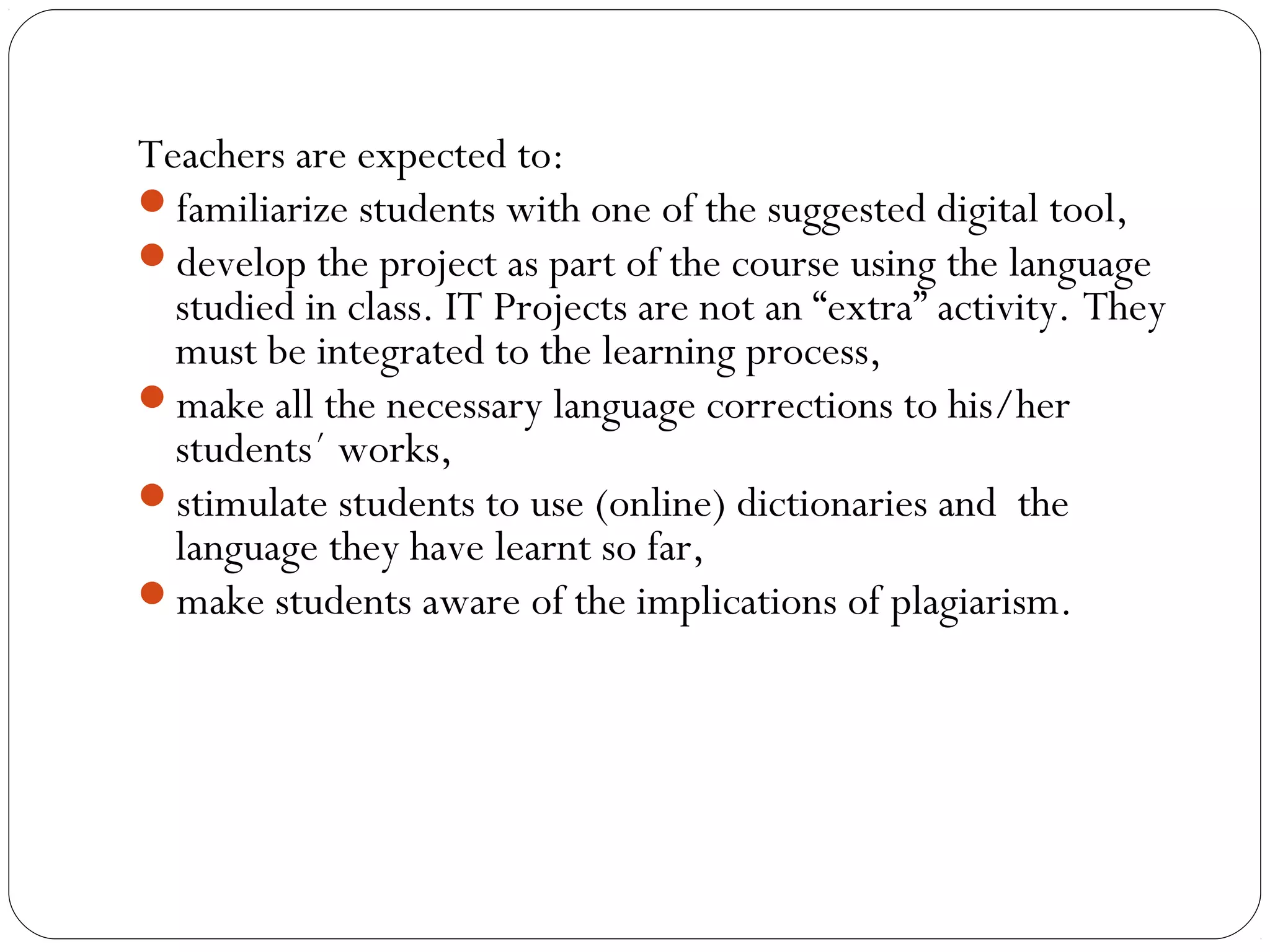Teachers are expected to:
familiarize students with one of the suggested digital tool,
develop the project as part of the course using the language
studied in class. IT Projects are not an “extra” activity. They
must be integrated to the learning process,
make all the necessary language corrections to his/her
students´ works,
stimulate students to use (online) dictionaries and the
language they have learnt so far,
make students aware of the implications of plagiarism.
 