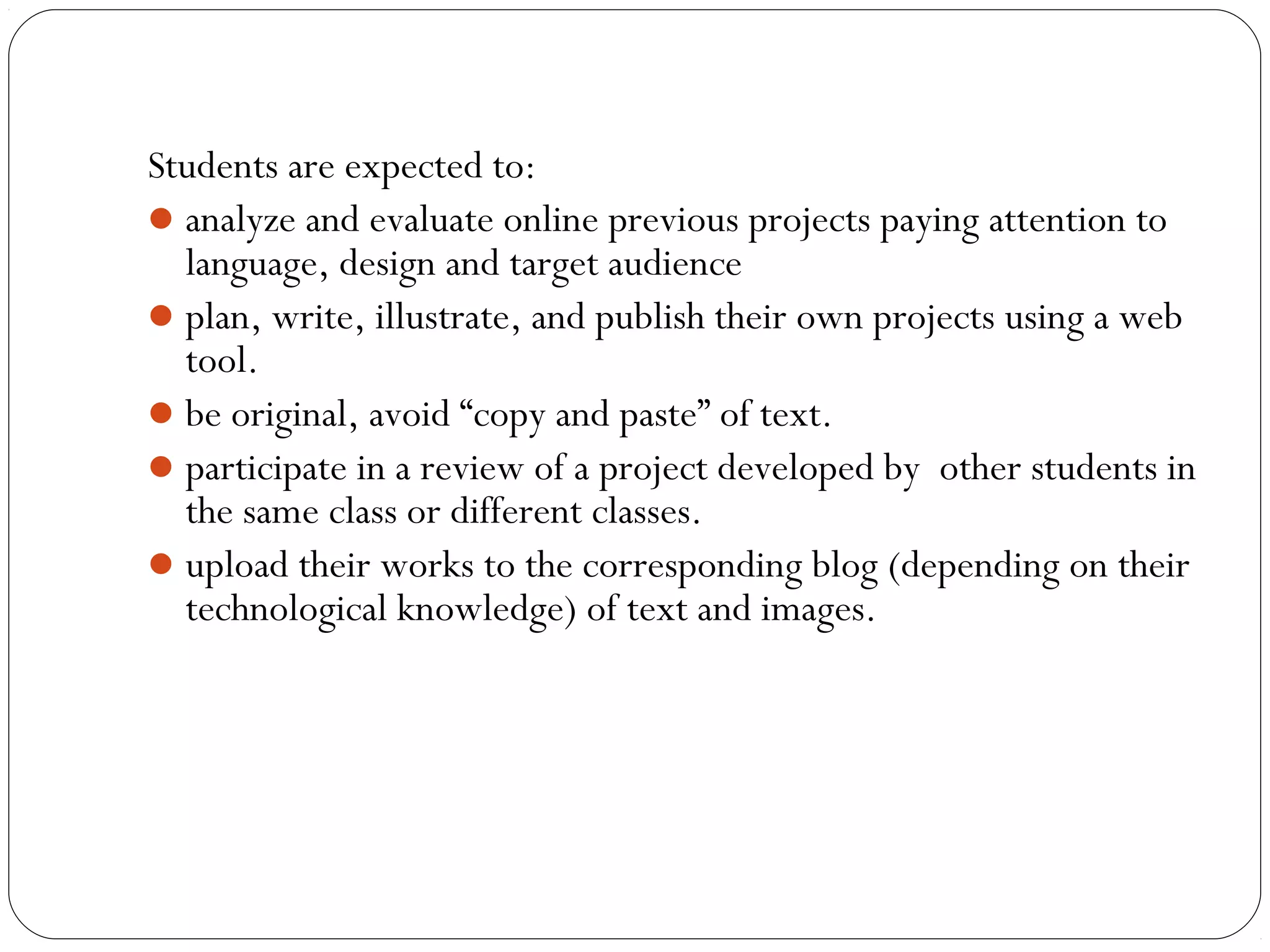 Students are expected to:
analyze and evaluate online previous projects paying attention to
language, design and target audience
plan, write, illustrate, and publish their own projects using a web
tool.
be original, avoid “copy and paste” of text.
participate in a review of a project developed by  other students in
the same class or different classes.
upload their works to the corresponding blog (depending on their
technological knowledge) of text and images.
 