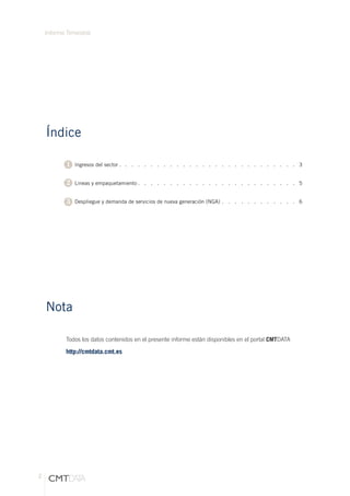 2
Informe Tirmestral
Índice
Nota
	 Ingresos del sector . .   .   .   .   .   .   .   .   .   .   .   .   .   .   .   .   .   .   .   .   .   .   .   .   .   .   .  3
	 Lineas y empaquetamiento  .  .  .  .  .  .  .  .  .  .  .  .  .  .  .  .  .  .  .  .  .  .  .  .  . 5
	
	 Despliegue y demanda de servicios de nueva generación (NGA) .   .   .   .   .   .   .   .   .   .   .   .  6
1
2
3
Todos los datos contenidos en el presente informe están disponibles en el portal CMTDATA
http://cmtdata.cmt.es
 