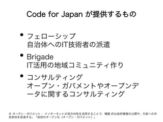 Code for Japan が提供するもの 
• フェローシップ 
自治体へのIT技術者の派遣 
• Brigade 
IT活用の地域コミュニティ作り 
• コンサルティング 
オープン・ガバメントやオープンデ 
ータに関するコンサルティング 
※ オープン・ガバメント： インターネットの双方向性を活用することで、積極 的な政府情報の公開や、行政への市 
民参加を促進する。「政府のオープン化（オープン・ガバメント）」 
 