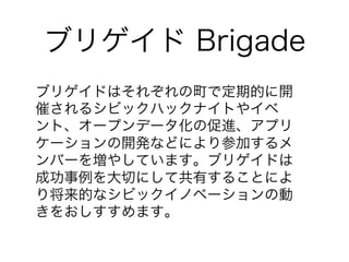 ブリゲイド Brigade 
ブリゲイドはそれぞれの町で定期的に開 
催されるシビックハックナイトやイベ 
ント、オープンデータ化の促進、アプリ 
ケーションの開発などにより参加するメ 
ンバーを増やしています。ブリゲイドは 
成功事例を大切にして共有することによ 
り将来的なシビックイノベーションの動 
きをおしすすめます。 
 