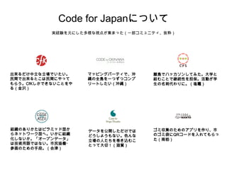 Code for Japanについて 
実経験を元にした多様な視点が集まった（一部コミュニティ、抜粋） 
データを公開しただけでは 
どうしようもない。色んな 
立場の人たちを巻き込むこ 
とって大切！（滋賀） 
出来るだけ中立な立場でいたい。 
民間で出来るとこは民間にやって 
もらう。CfKしかできないことをや 
る（金沢） 
組織のありかたはピラミッド型か 
らネットワーク型へ。いかに組織 
化しないか。「オープンデータ」 
は技術用語ではない。市民協働・ 
参画のための手段。（会津） 
ゴミ収集のためのアプリを作り、市 
のゴミ袋にQRコードを入れてもらっ 
た（南栃） 
マッピングパーティで、沖 
縄の全島を一つずつコンプ 
リートしたい（沖縄） 
離島でハッカソンしてみた。大学と 
組むことで継続性を担保。活動が学 
生の名刺代わりに。（塩竈） 
 