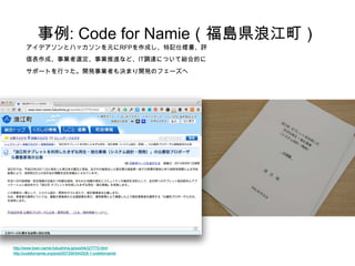 事例: Code for Namie（福島県浪江町） 
アイデアソンとハッカソンを元にRFPを作成し、特記仕様書、評 価表作成、事業者選定、事業推進など、IT調達について総合的に サポートを行った。開発事業者も決まり開発のフェーズへ 
h ttp://www.town.namie.fukushima.jp/soshiki/2/7770.html 
http://codefornamie.org/post/93729434425/8-1-codefornamie 
 