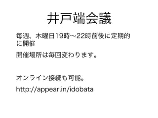 井戸端会議 
毎週、木曜日19時～22時前後に定期的 
に開催 
開催場所は毎回変わります。 
オンライン接続も可能。 
http://appear.in/idobata 
 