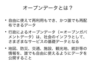 オープンデータとは？ 
• 自由に使えて再利用もでき、かつ誰でも再配 
布できるデータ • 行政によるオープンデータ（＝オープンガバ 
メントデータ）は、社会のインフラとして、 
さまざまなサービスの基礎データとなる • 地図、防災、交通、施設、観光地、統計等の 
情報を、誰でも自由に使えるようにデータを 
公開すること 
 