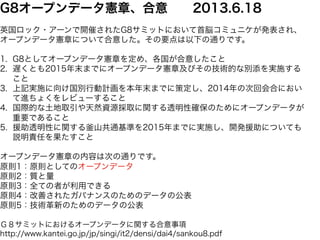 G8オープンデータ憲章、合意　　2013.6.18 
英国ロック・アーンで開催されたG8サミットにおいて首脳コミュニケが発表され、 
オープンデータ憲章について合意した。その要点は以下の通りです。 
1. G8としてオープンデータ憲章を定め、各国が合意したこと 
2. 遅くとも2015年末までにオープンデータ憲章及びその技術的な別添を実施する 
こと 
3. 上記実施に向け国別行動計画を本年末までに策定し、2014年の次回会合におい 
て進ちょくをレビューすること 
4. 国際的な土地取引や天然資源採取に関する透明性確保のためにオープンデータが 
重要であること 
5. 援助透明性に関する釜山共通基準を2015年までに実施し、開発援助についても 
説明責任を果たすこと 
オープンデータ憲章の内容は次の通りです。 
原則1：原則としてのオープンデータ 
原則2：質と量 
原則3：全ての者が利用できる 
原則4：改善されたガバナンスのためのデータの公表 
原則5：技術革新のためのデータの公表 
Ｇ８サミットにおけるオープンデータに関する合意事項 
http://www.kantei.go.jp/jp/singi/it2/densi/dai4/sankou8.pdf 
 