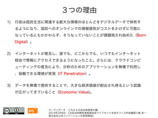 ３つの理由 
1) 行政は国民生活に関連する膨大な情報のほとんどをデジタルデータで保有す 
るようになり、国民へのオンラインでの情報提供がコストをかけずに可能に 
なっているにもかかわらず、そうなっていないことが課題視され始めた（Born 
Digital）。 
2) インターネットが普及し、誰でも、どこからでも、いつでもインターネット 
経由で情報にアクセスできるようになったこと。さらには、クラウドコンピ 
ューティングの普及により、分析のためのアプリケーションを無償で利用し 
、協働できる環境が実現（IT Penetration）。 
3) データを無償で提供することで、大きな経済価値が創出され得るという認識 
が広がってきていること（Economic Value)。 
I4P7 
S 
オープンデータ：これからの自治体経営の鍵 
2014年2月6日　Cfj自治体関係者勉強会＠ライフネット生命オフィス内会議室川島 宏一 
株式会社公共イノベーション代表取締役c 
 