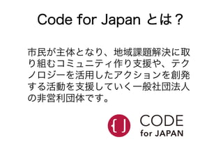 Code for Japan とは？ 
市民が主体となり、地域課題解決に取 
り組むコミュニティ作り支援や、テク 
ノロジーを活用したアクションを創発 
する活動を支援していく一般社団法人 
の非営利団体です。 
 