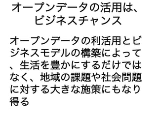オープンデータの活用は、 
ビジネスチャンス 
オープンデータの利活用とビ 
ジネスモデルの構築によって 
、生活を豊かにするだけでは 
なく、地域の課題や社会問題 
に対する大きな施策にもなり 
得る 
 