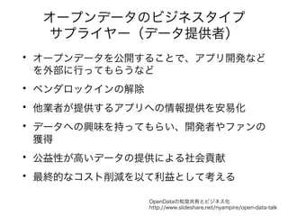 オープンデータのビジネスタイプ 
サプライヤー（データ提供者） 
• オープンデータを公開することで、アプリ開発など 
を外部に行ってもらうなど 
• ベンダロックインの解除 
• 他業者が提供するアプリへの情報提供を安易化 
• データへの興味を持ってもらい、開発者やファンの 
獲得 
• 公益性が高いデータの提供による社会貢献 
• 最終的なコスト削減を以て利益として考える 
OpenDataの知見共有とビジネス化 
http://www.slideshare.net/nyampire/open-data-talk 
 