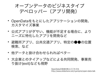 オープンデータのビジネスタイプ 
デベロッパー（アプリ開発） 
• OpenDataをもとにしたアプリケーションの開発、 
カスタマイズ事業 
• 公式アプリがダサい、機能が不足する場合に、より 
ニーズに特化したアプリを開発など 
• 避難所アプリ、公共交通アプリ、特定の●●の位置 
検索、など 
• 他データと掛け合わせられればベター 
• 大企業とのタイアップなどによる共同開発、事業売 
り抜け(exit)なども視野 
OpenDataの知見共有とビジネス化 
http://www.slideshare.net/nyampire/open-data-talk 
 