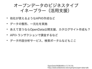 オープンデータのビジネスタイプ 
イネーブラー（活用支援） 
• 他社が使えるようなAPIの作成など 
• データの整形、一元化を実施 
• あえて言うならOpenData公開支援、カタログサイト作成も？ 
• APIトランザクションで課金するなど 
• データ内容分析サービス、検索ポータルなどもここ 
OpenDataの知見共有とビジネス化 
http://www.slideshare.net/nyampire/open-data-talk 
 