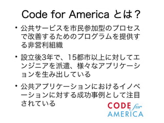 Code for America とは？ 
• 公共サービスを市民参加型のプロセス 
で改善するためのプログラムを提供す 
る非営利組織 • 設立後3年で、15都市以上に対してエ 
ンジニアを派遣、様々なアプリケーシ 
ョンを生み出している • 公共アプリケーションにおけるイノベ 
ーションに対する成功事例として注目 
されている 
 