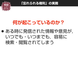 「忘れられる権利」の実務
何が起こっているのか？
•ある時に発信された情報や意見が，
いつでも・いつまでも，容易に 
検索・閲覧されてしまう
 