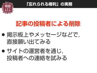 「忘れられる権利」の実務
記事の投稿者による削除
•掲示板上やメッセージなどで， 
直接願い出てみる
•サイトの運営者を通じ， 
投稿者への連絡を試みる
 