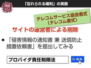 「忘れられる権利」の実務
サイトの運営者による削除
•「侵害情報の通知書 兼 送信防止 
措置依頼書」を提出してみる
プロバイダ責任制限法
テレコムサービス協会書式 
（テレコム書式）
 