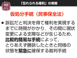 「忘れられる権利」の実務
仮処分手続（民事保全法）
•訴訟だと判決を得て権利を実現する
までに時間がかかり，その間に現状
変更による支障などが生じるため， 
比較的簡易な手続によって， 
とりあえず勝訴したときと同様の 
状態を緊急に確保する裁判手続
 