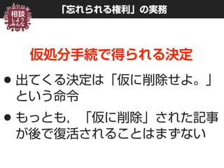 「忘れられる権利」の実務
仮処分手続で得られる決定
•出てくる決定は「仮に削除せよ。」
という命令
•もっとも，「仮に削除」された記事
が後で復活されることはまずない
 
