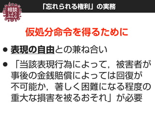 「忘れられる権利」の実務
仮処分命令を得るために
•表現の自由との兼ね合い
•「当該表現行為によって，被害者が
事後の金銭賠償によっては回復が 
不可能か，著しく困難になる程度の
重大な損害を被るおそれ」が必要
 
