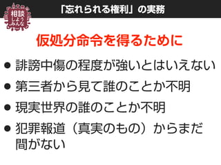 「忘れられる権利」の実務
仮処分命令を得るために
•誹謗中傷の程度が強いとはいえない
•第三者から見て誰のことか不明
•現実世界の誰のことか不明
•犯罪報道（真実のもの）からまだ 
間がない
 