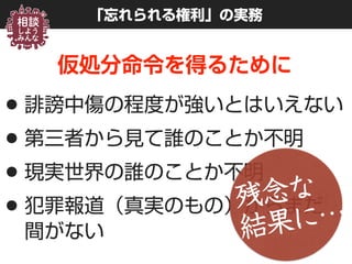 「忘れられる権利」の実務
仮処分命令を得るために
•誹謗中傷の程度が強いとはいえない
•第三者から見て誰のことか不明
•現実世界の誰のことか不明
•犯罪報道（真実のもの）からまだ 
間がない
残念な 
結果に…
 