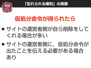 「忘れられる権利」の実務
仮処分命令が得られたら
•サイトの運営者側が自ら削除をして
くれる場合が多い
•サイトの運営者側に，仮処分命令が
出たことを伝える必要がある場合 
あり
 
