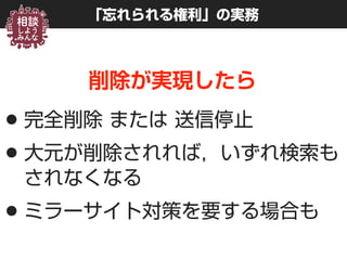 「忘れられる権利」の実務
削除が実現したら
•完全削除 または 送信停止
•大元が削除されれば，いずれ検索も
されなくなる
•ミラーサイト対策を要する場合も
 
