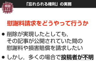 「忘れられる権利」の実務
慰謝料請求をどうやって行うか
•削除が実現したとしても， 
その記事が公開されていた間の 
慰謝料や損害賠償を請求したい
•しかし，多くの場合で投稿者が不明
 