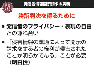 発信者情報開示請求の実務
勝訴判決を得るために
•発信者のプライバシー・表現の自由
との兼ね合い
•「侵害情報の流通によって開示の 
請求をする者の権利が侵害された 
ことが明らかである」ことが必要 
（明白性）
 