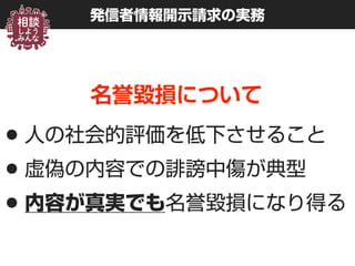 発信者情報開示請求の実務
名誉毀損について
•人の社会的評価を低下させること
•虚偽の内容での誹謗中傷が典型
•内容が真実でも名誉毀損になり得る
 