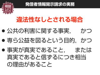 発信者情報開示請求の実務
違法性なしとされる場合
•公共の利害に関する事実， かつ
•専ら公益を図るという目的，かつ
•事実が真実であること， または 
真実であると信ずるにつき相当 
の理由があること
 