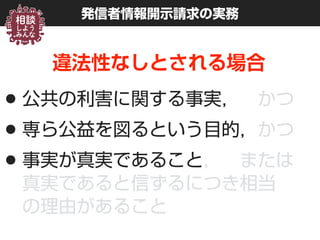 発信者情報開示請求の実務
違法性なしとされる場合
•公共の利害に関する事実， かつ
•専ら公益を図るという目的，かつ
•事実が真実であること， または 
真実であると信ずるにつき相当 
の理由があること
 