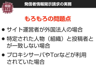 発信者情報開示請求の実務
もろもろの問題点
•サイト運営者が外国法人の場合
•特定された人物（組織）と投稿者と
が一致しない場合
•プロキシサーバやTorなどが利用 
されていた場合
 