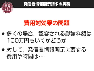 発信者情報開示請求の実務
費用対効果の問題
•多くの場合，認容される慰謝料額は 
100万円もいくかどうか
•対して，発信者情報開示に要する 
費用や時間は…
 