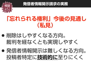 発信者情報開示請求の実務
「忘れられる権利」今後の見通し 
（私見）
•削除はしやすくなる方向。 
裁判を経なくとも実現しやすく
•発信者情報開示は難しくなる方向。 
投稿者特定に技術的に至りにくく
 