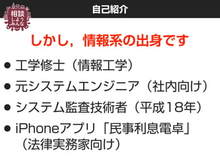 自己紹介
しかし，情報系の出身です
•工学修士（情報工学）
•元システムエンジニア（社内向け）
•システム監査技術者（平成18年）
•iPhoneアプリ「民事利息電卓」 
（法律実務家向け）
 