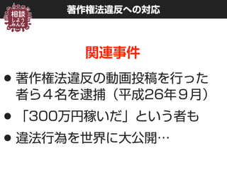 著作権法違反への対応
関連事件
•著作権法違反の動画投稿を行った 
者ら４名を逮捕（平成26年９月）
•「300万円稼いだ」という者も
•違法行為を世界に大公開…
 
