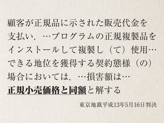 投稿記事の削除による被害回復
顧客が正規品に示された販売代金を 
支払い，…プログラムの正規複製品を
インストールして複製し（て）使用…
できる地位を獲得する契約態様（の）
場合においては，…損害額は… 
正規小売価格と同額と解する
東京地裁平成13年5月16日判決
 