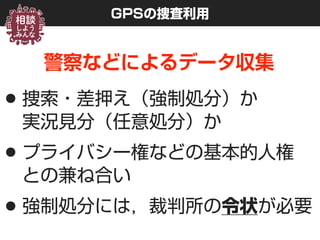 GPSの捜査利用
警察などによるデータ収集
•捜索・差押え（強制処分）か 
実況見分（任意処分）か
•プライバシー権などの基本的人権 
との兼ね合い
•強制処分には，裁判所の令状が必要
 