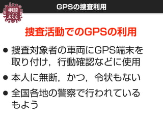 GPSの捜査利用
捜査活動でのGPSの利用
•捜査対象者の車両にGPS端末を 
取り付け，行動確認などに使用
•本人に無断，かつ，令状もない
•全国各地の警察で行われている 
もよう
 