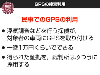 GPSの捜査利用
民事でのGPSの利用
•浮気調査などを行う探偵が， 
対象者の車両にGPSを取り付ける
•一晩1万円くらいでできる
•得られた証拠を，裁判所はふつうに
採用する
 