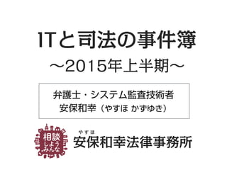 弁護士・システム監査技術者
安保和幸（やすほ かずゆき）
安保和幸法律事務所
や す ほ
ITと司法の事件簿
∼2015年上半期∼
 