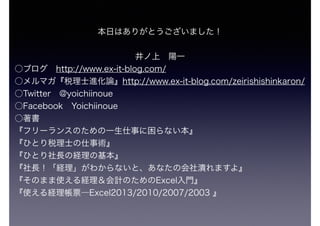 本日はありがとうございました！
井ノ上 陽一
○ブログ http://www.ex-it-blog.com/
○メルマガ『税理士進化論』http://www.ex-it-blog.com/zeirishishinkaron/
○Twitter @yoichiinoue 
○Facebook Yoichiinoue
○著書
『フリーランスのための一生仕事に困らない本』
『ひとり税理士の仕事術』 
『ひとり社長の経理の基本』
『社長！「経理」がわからないと、あなたの会社潰れますよ』
『そのまま使える経理＆会計のためのExcel入門』
『使える経理帳票―Excel2013/2010/2007/2003 』 
 