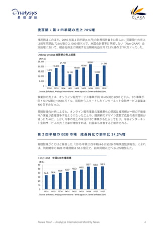 News Flash – Analysys International Monthly News 4
捜 房 網 ： 第 2 四 半 期 の 売 上 70%増
捜房網はこのほど、2015 年第 2 四半期(4-6 月)の財務報告書を公開した。同期間中の売上
は前年同期比 70.8%増の 2.1090 億ドルで、米国会計基準に準拠しない（Non-GAAP）会
計処理において、親会社株主に帰属する当期純利益は同 72.8%減の 2710 万ドルだった。
事業別の売上は、オンライン販売サービス事業が同 18.4%減の 6060 万ドル、EC 事業が
同 119.7%増の 10680 万ドル、前期からスタートしたインターネット金融サービス事業は
400 万ドルだった。
易観智庫の分析によると、オンライン販売事業の業績悪化の原因は捜房網と一般の不動産
仲介業者が直接競争するようになったことや、捜房網のデザイン変更で広告の表示箇所が
減ったためだ。しかし今季の売上の半分は EC 事業がもたらしており、今後インターネッ
ト金融サービスの売上比率が増加すれば、利益率も改善すると期待される。
第 2 四 半 期 の B2B 市 場 成 長 鈍 化 で 前 年 比 24.2%増
易観智庫がこのほど発表した「2015 年第 2 四半期(4-6 月)B2B 市場季度監測報告」によれ
ば、同期間中の B2B 市場規模は 56.3 億元で、前年同期に比べ 24.2%増加した。
14,410
18,510
21,720
12,120
16,820
19,050
22,297
12,350
21,090
0
5,000
10,000
15,000
20,000
25,000
13Q2 13Q3 13Q4 14Q1 14Q2 14Q3 14Q4 15Q1 15Q2
2013Q2-2015Q2 捜房網の売上規模
(万ドル)
Source: Enfodesk, Analysys International - www.eguan.cn / www.enfodesk.com
34.6 36.4
40.4 42.7 45.3
48.5
55.7 54.8 56.3
0
10
20
30
40
50
60
13Q2 13Q3 13Q4 14Q1 14Q2 14Q3 14Q4 15Q1 15Q2
13Q2-15Q2 中国B2B市場規模
(億元)
Source: Enfodesk, Analysys International - www.eguan.cn / www.enfodesk.com
 
