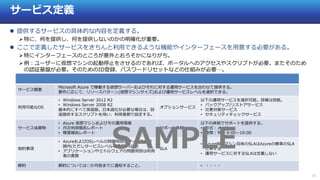 13
サービス定義
 提供するサービスの具体的な内容を定義する。
特に、何を提供し、何を提供しないのかの明確化が重要。
 ここで定義したサービスをきちんと利用できるような機能やインターフェースを用意する必要がある。
特にインターフェースのところが意外とおろそかになりがち。
例：ユーザーに仮想マシンの起動停止をさせるのであれば、ポータルへのアクセスやスクリプトが必要。またそのため
の認証基盤が必要。そのためのID登録、パスワードリセットなどの仕組みが必要…。
サービス概要
Microsoft Azure で稼働する仮想サーバーおよびそれに対する運用サービスを合わせて提供する。
要件に応じて、リソースパターン(仮想マシンサイズ)および運用サービスレベルを選択できる。
利用可能なOS
• Windows Server 2012 R2
• Windows Server 2008 R2
基本的にすべて英語版。日本語化が必要な場合は、別
途提供するスクリプトを用い、利用者側で設定する。
オプションサービス
以下の運用サービスを選択可能。詳細は別紙。
• バックアップ/リストアサービス
• 災害対策サービス
• セキュリティチェックサービス
サービス成果物
• Azure 仮想マシンおよびその運用環境
• 月次利用報告レポート
• 障害報告レポート
サポート体制
以下の体制でサポートを提供する。
• 形式：メール
• 時間：平日 9:00～19:00
制約事項
• AzureおよびOSレベルの問題判別はサービスの範
囲内(ただしサービスレベル「標準」以上)
• アプリケーションやミドルウェアの問題判別は利用
者の責務
SLA
• Azure仮想マシン自体のSLAはAzureの標準のSLA
に準ずる
• 運用サービスに対するSLAは定義しない
解約 解約については○か月前までに通知すること。 • ・・・・
SAMPLE
 