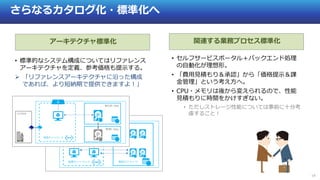 19
さらなるカタログ化・標準化へ
アーキテクチャ標準化 関連する業務プロセス標準化
• 標準的なシステム構成についてはリファレンス
アーキテクチャを定義、参考価格も提示する。
 「リファレンスアーキテクチャに沿った構成
であれば、より短納期で提供できますよ！」
• セルフサービスポータル＋バックエンド処理
の自動化が理想形。
• 「費用見積もり＆承認」から「価格提示＆課
金管理」という考え方へ。
• CPU・メモリは後から変えられるので、性能
見積もりに時間をかけすぎない。
• ただしストレージ性能については事前に十分考
慮すること！
 