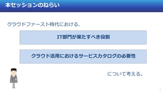 3
本セッションのねらい
について考える。
IT部門が果たすべき役割
クラウド活用におけるサービスカタログの必要性
クラウドファースト時代における、
 