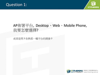 Question 1:
AP佈署平台, Desktop、Web、Mobile Phone,
我要怎麼選擇?
或者是問 ? 你熟那一種平台的開發 ?
 