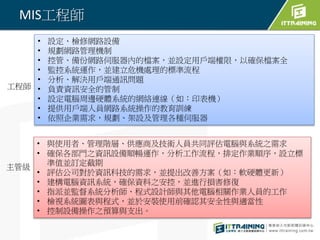 MIS工程師
• 與使用者、管理階層、供應商及技術人員共同評估電腦與系統之需求
• 確保各部門之資訊設備順暢運作，分析工作流程，排定作業順序，設立標
準值並訂定截期
• 評估公司對於資訊科技的需求，並提出改善方案（如：軟硬體更新）
• 建構電腦資訊系統，確保資料之安控，並進行損害修復
• 指派並監督系統分析師、程式設計師與其他電腦相關作業人員的工作
• 檢視系統圖表與程式，並於安裝使用前確認其安全性與適當性
• 控制設備操作之預算與支出。
• 設定、檢修網路設備
• 規劃網路管理機制
• 控管、備份網路伺服器內的檔案，並設定用戶端權限，以確保檔案全
• 監控系統運作，並建立危機處理的標準流程
• 分析、解決用戶端通訊問題
• 負責資訊安全的管制
• 設定電腦周邊硬體系統的網絡連線（如：印表機）
• 提供用戶端人員網路系統操作的教育訓練
• 依照企業需求，規劃、架設及管理各種伺服器
工程師
主管級
 