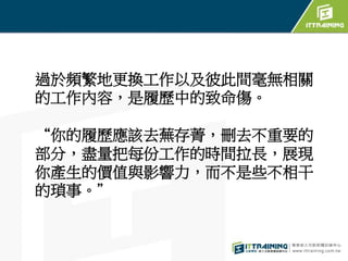 過於頻繁地更換工作以及彼此間毫無相關
的工作內容，是履歷中的致命傷。
“你的履歷應該去蕪存菁，刪去不重要的
部分，盡量把每份工作的時間拉長，展現
你產生的價值與影響力，而不是些不相干
的瑣事。”
 